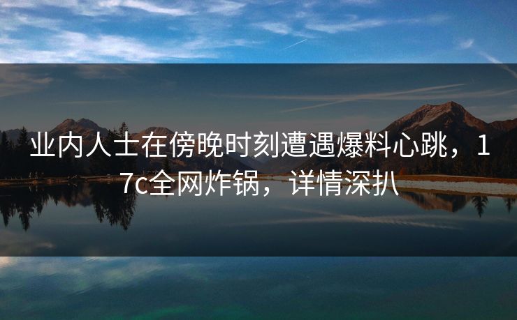 业内人士在傍晚时刻遭遇爆料心跳，17c全网炸锅，详情深扒