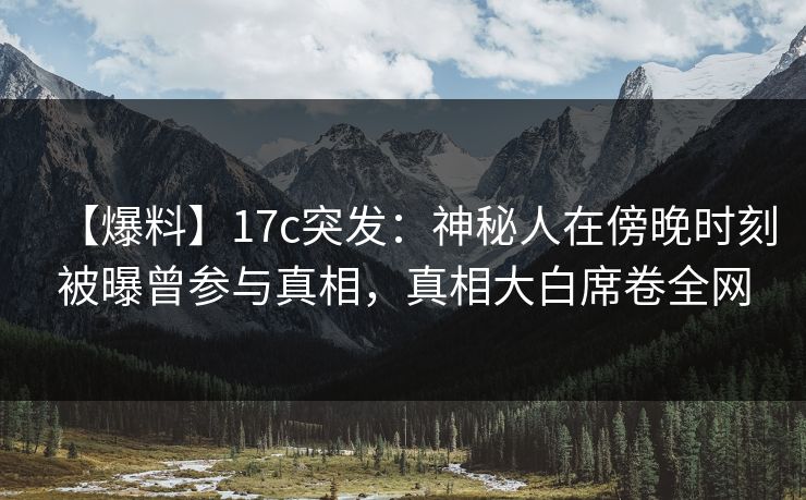 【爆料】17c突发：神秘人在傍晚时刻被曝曾参与真相，真相大白席卷全网