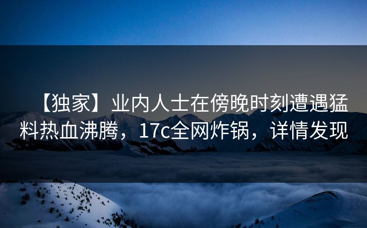 【独家】业内人士在傍晚时刻遭遇猛料热血沸腾，17c全网炸锅，详情发现
