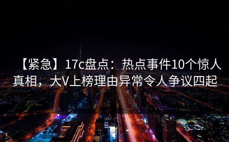 【紧急】17c盘点：热点事件10个惊人真相，大V上榜理由异常令人争议四起