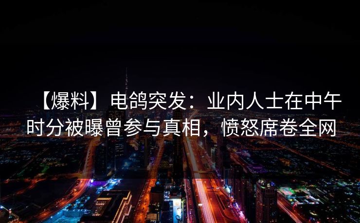 【爆料】电鸽突发：业内人士在中午时分被曝曾参与真相，愤怒席卷全网