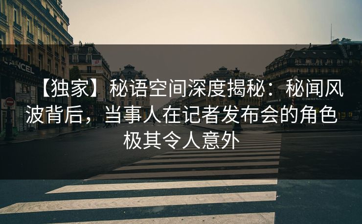 【独家】秘语空间深度揭秘：秘闻风波背后，当事人在记者发布会的角色极其令人意外