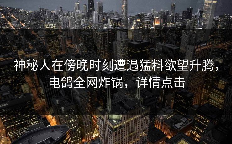 神秘人在傍晚时刻遭遇猛料欲望升腾，电鸽全网炸锅，详情点击