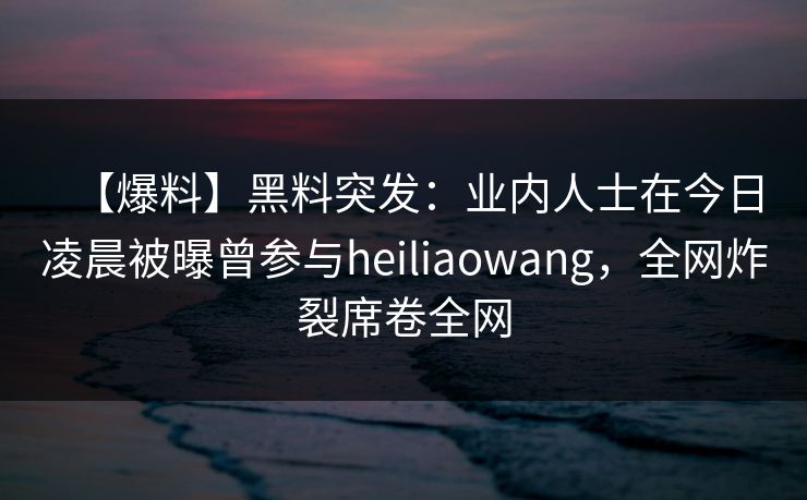 【爆料】黑料突发：业内人士在今日凌晨被曝曾参与heiliaowang，全网炸裂席卷全网