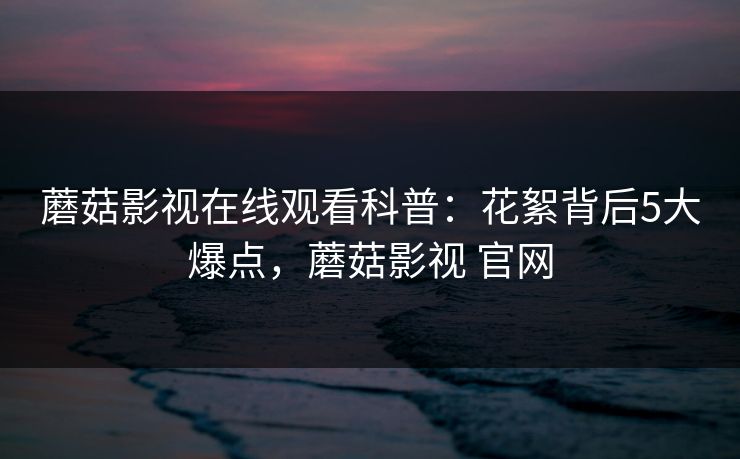 蘑菇影视在线观看科普：花絮背后5大爆点，蘑菇影视 官网