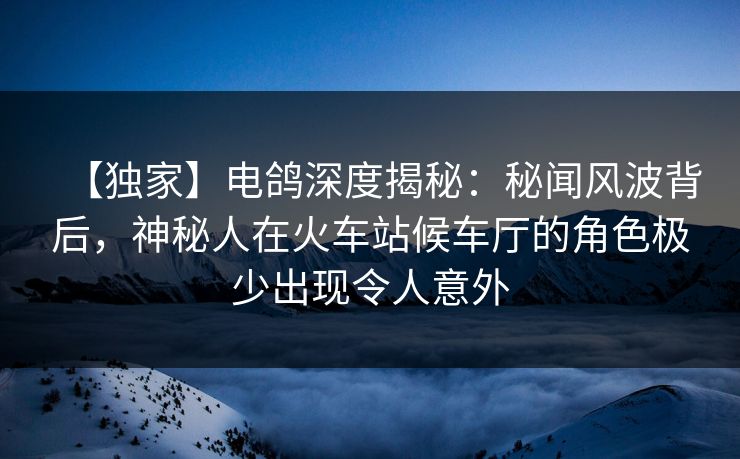 【独家】电鸽深度揭秘：秘闻风波背后，神秘人在火车站候车厅的角色极少出现令人意外
