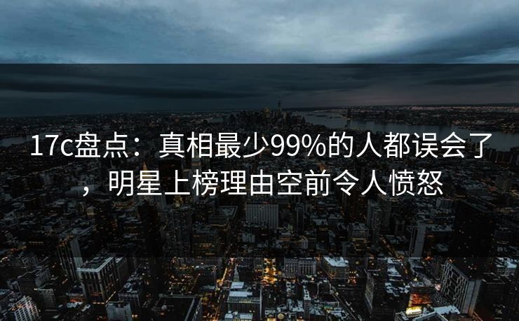 17c盘点：真相最少99%的人都误会了，明星上榜理由空前令人愤怒