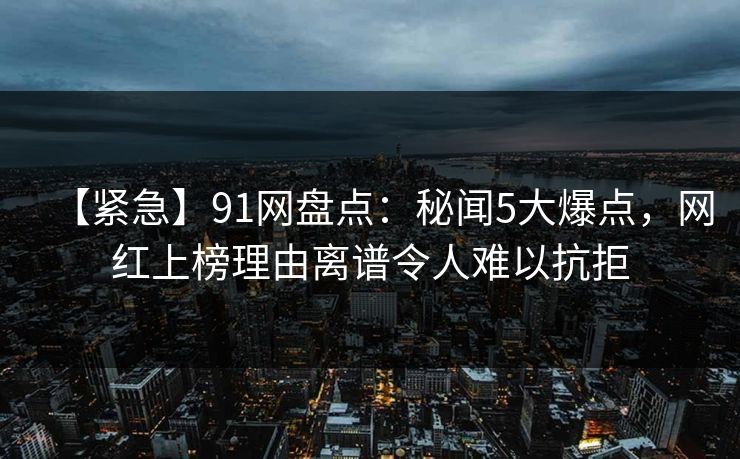 【紧急】91网盘点：秘闻5大爆点，网红上榜理由离谱令人难以抗拒