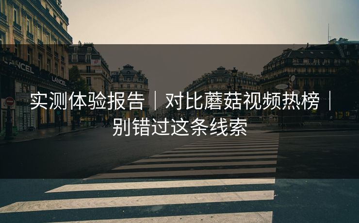 实测体验报告｜对比蘑菇视频热榜｜别错过这条线索