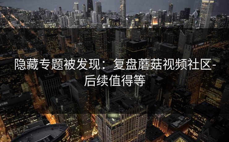 隐藏专题被发现：复盘蘑菇视频社区-后续值得等