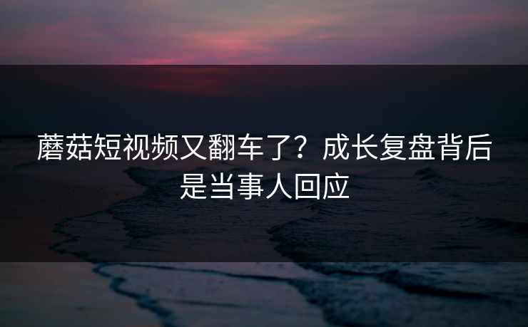 蘑菇短视频又翻车了?成长复盘背后是当事人回应 蘑菇短视频又翻车了?成长复盘背后是当事人回应