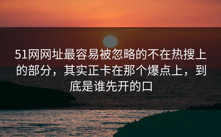 51网网址最容易被忽略的不在热搜上的部分，其实正卡在那个爆点上，到底是谁先开的口