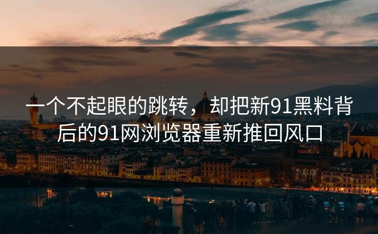 一个不起眼的跳转，却把新91黑料背后的91网浏览器重新推回风口