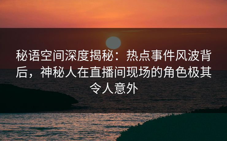 秘语空间深度揭秘：热点事件风波背后，神秘人在直播间现场的角色极其令人意外