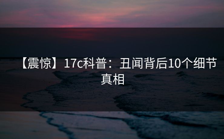 【震惊】17c科普：丑闻背后10个细节真相