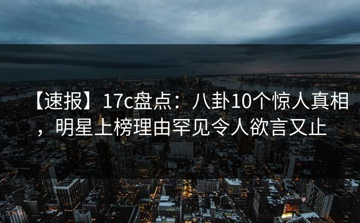 【速报】17c盘点：八卦10个惊人真相，明星上榜理由罕见令人欲言又止