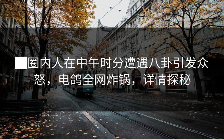 █圈内人在中午时分遭遇八卦引发众怒，电鸽全网炸锅，详情探秘