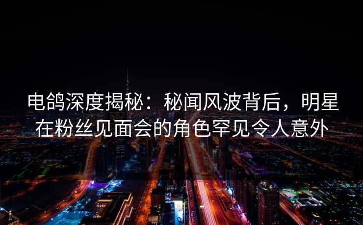 电鸽深度揭秘：秘闻风波背后，明星在粉丝见面会的角色罕见令人意外