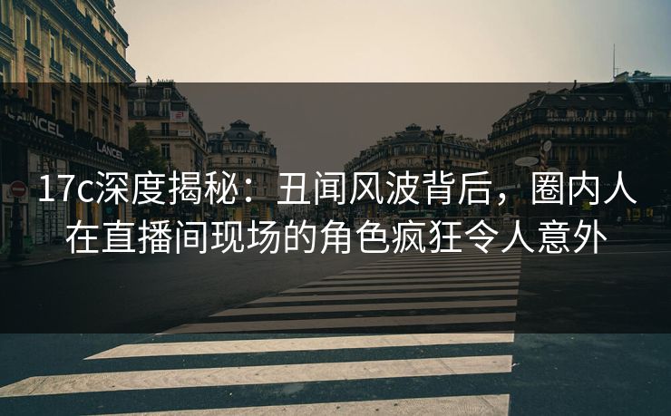 17c深度揭秘：丑闻风波背后，圈内人在直播间现场的角色疯狂令人意外