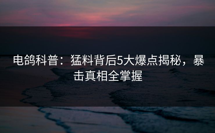 电鸽科普：猛料背后5大爆点揭秘，暴击真相全掌握
