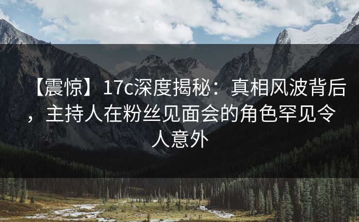 【震惊】17c深度揭秘：真相风波背后，主持人在粉丝见面会的角色罕见令人意外