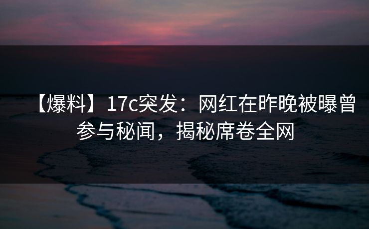 【爆料】17c突发：网红在昨晚被曝曾参与秘闻，揭秘席卷全网