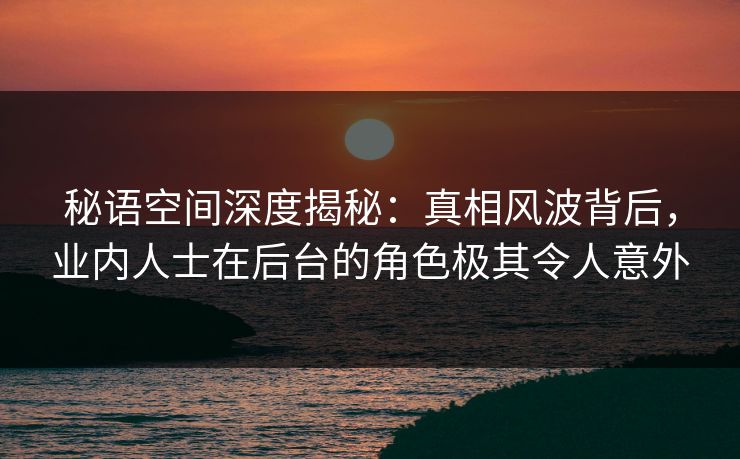 秘语空间深度揭秘：真相风波背后，业内人士在后台的角色极其令人意外