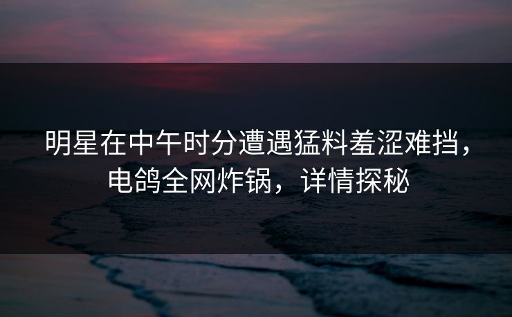明星在中午时分遭遇猛料羞涩难挡，电鸽全网炸锅，详情探秘