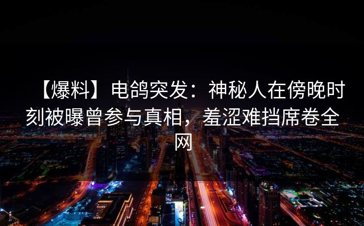 【爆料】电鸽突发：神秘人在傍晚时刻被曝曾参与真相，羞涩难挡席卷全网