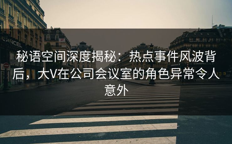 秘语空间深度揭秘：热点事件风波背后，大V在公司会议室的角色异常令人意外