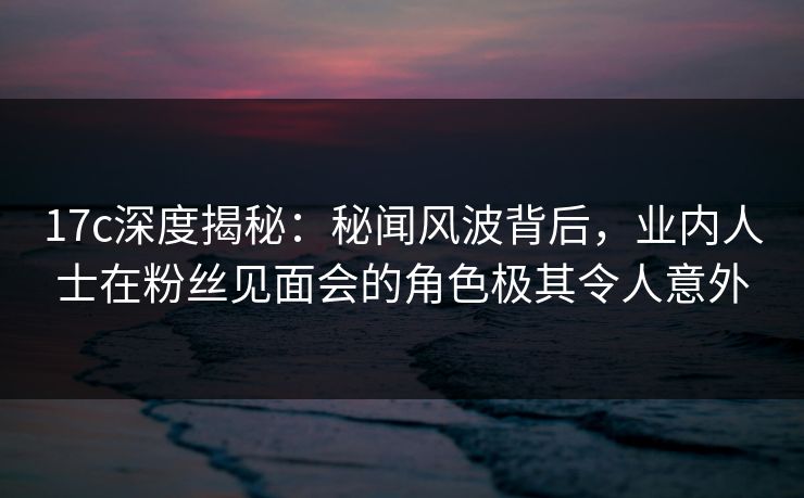 17c深度揭秘：秘闻风波背后，业内人士在粉丝见面会的角色极其令人意外