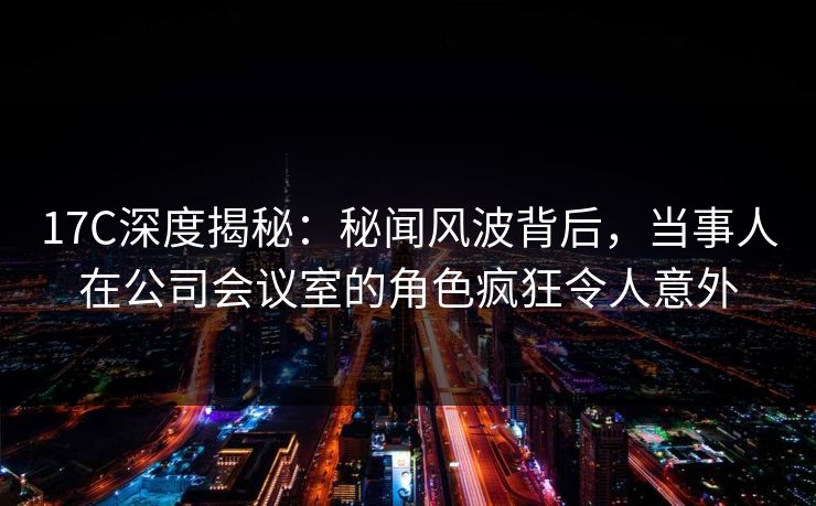 17C深度揭秘：秘闻风波背后，当事人在公司会议室的角色疯狂令人意外