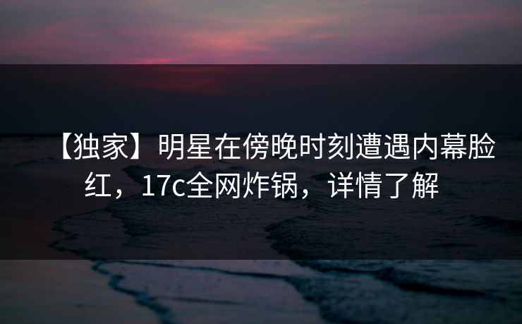 【独家】明星在傍晚时刻遭遇内幕脸红，17c全网炸锅，详情了解