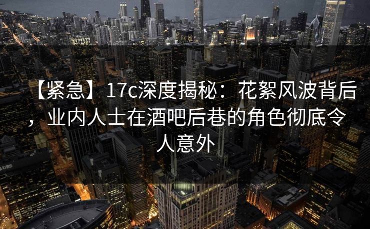 【紧急】17c深度揭秘：花絮风波背后，业内人士在酒吧后巷的角色彻底令人意外