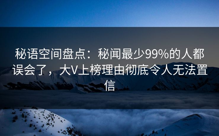 秘语空间盘点：秘闻最少99%的人都误会了，大V上榜理由彻底令人无法置信