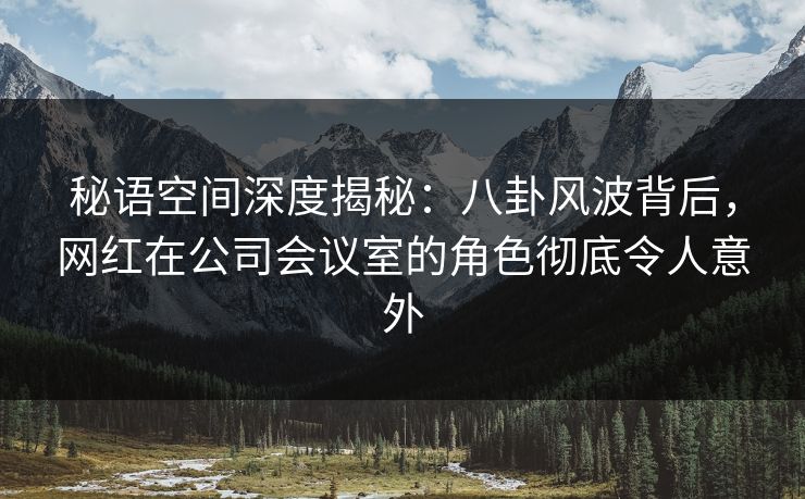 秘语空间深度揭秘：八卦风波背后，网红在公司会议室的角色彻底令人意外