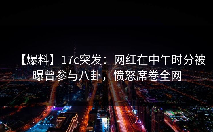 【爆料】17c突发：网红在中午时分被曝曾参与八卦，愤怒席卷全网