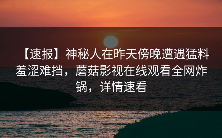 【速报】神秘人在昨天傍晚遭遇猛料 羞涩难挡，蘑菇影视在线观看全网炸锅，详情速看