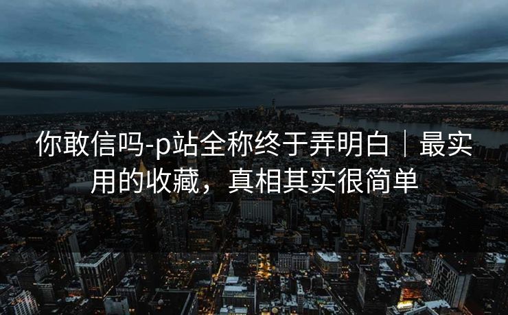 你敢信吗-p站全称终于弄明白｜最实用的收藏，真相其实很简单