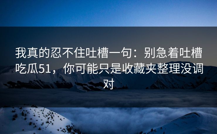 我真的忍不住吐槽一句：别急着吐槽吃瓜51，你可能只是收藏夹整理没调对